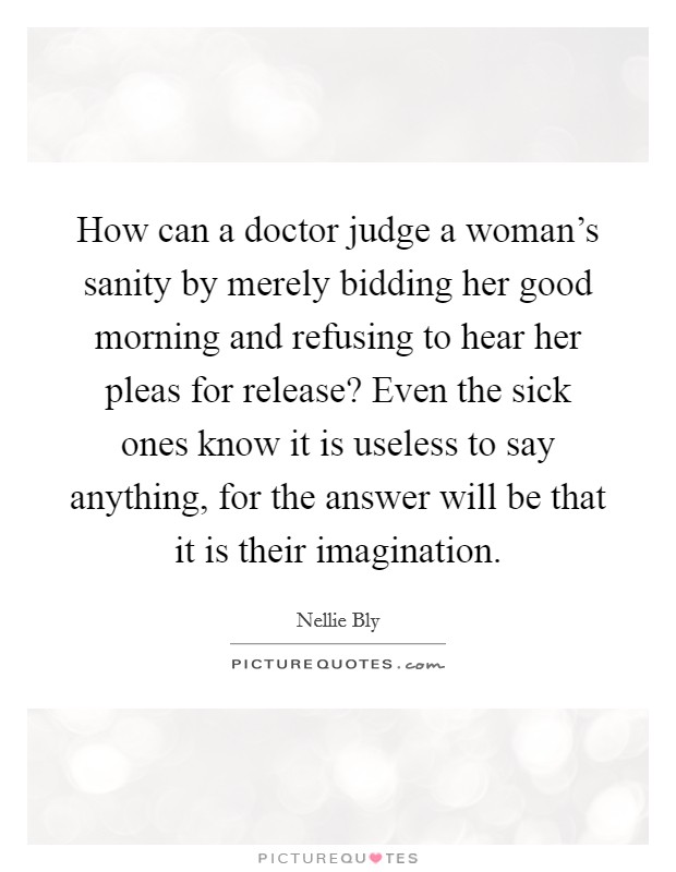 How can a doctor judge a woman's sanity by merely bidding her good morning and refusing to hear her pleas for release? Even the sick ones know it is useless to say anything, for the answer will be that it is their imagination. Picture Quote #1