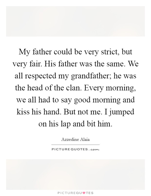 My father could be very strict, but very fair. His father was the same. We all respected my grandfather; he was the head of the clan. Every morning, we all had to say good morning and kiss his hand. But not me. I jumped on his lap and bit him. Picture Quote #1