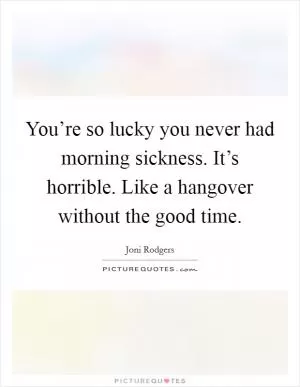 You’re so lucky you never had morning sickness. It’s horrible. Like a hangover without the good time Picture Quote #1