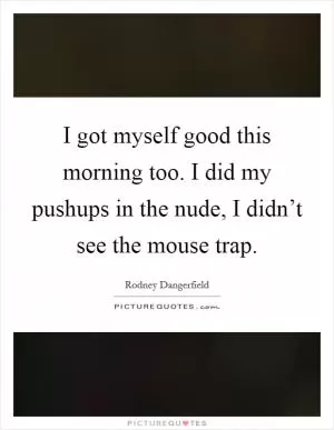 I got myself good this morning too. I did my pushups in the nude, I didn’t see the mouse trap Picture Quote #1