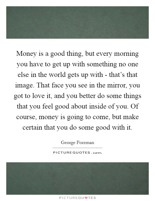 Money is a good thing, but every morning you have to get up with something no one else in the world gets up with - that's that image. That face you see in the mirror, you got to love it, and you better do some things that you feel good about inside of you. Of course, money is going to come, but make certain that you do some good with it. Picture Quote #1