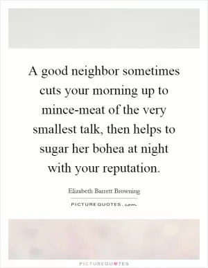 A good neighbor sometimes cuts your morning up to mince-meat of the very smallest talk, then helps to sugar her bohea at night with your reputation Picture Quote #1