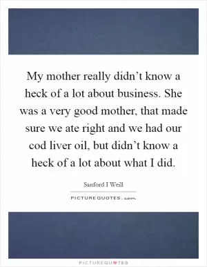 My mother really didn’t know a heck of a lot about business. She was a very good mother, that made sure we ate right and we had our cod liver oil, but didn’t know a heck of a lot about what I did Picture Quote #1