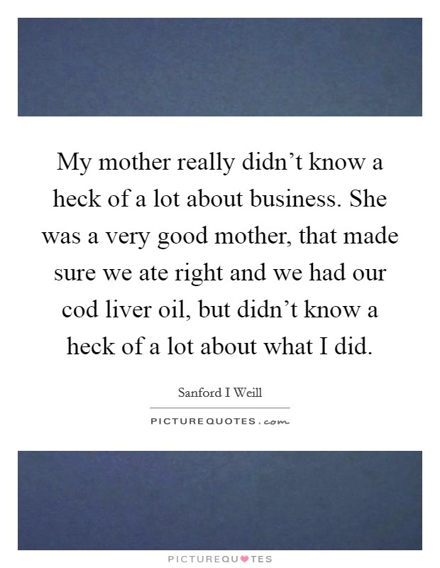 My mother really didn't know a heck of a lot about business. She was a very good mother, that made sure we ate right and we had our cod liver oil, but didn't know a heck of a lot about what I did. Picture Quote #1