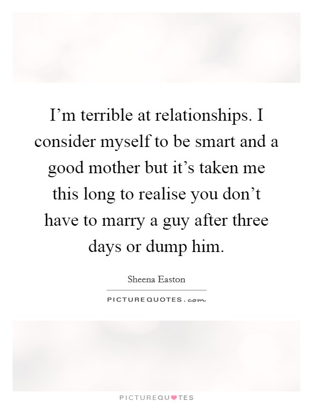 I'm terrible at relationships. I consider myself to be smart and a good mother but it's taken me this long to realise you don't have to marry a guy after three days or dump him. Picture Quote #1