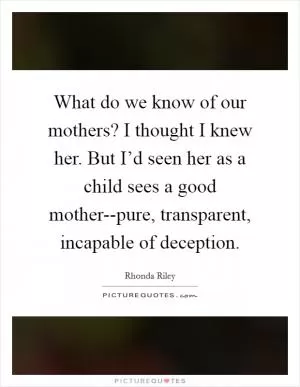 What do we know of our mothers? I thought I knew her. But I’d seen her as a child sees a good mother--pure, transparent, incapable of deception Picture Quote #1