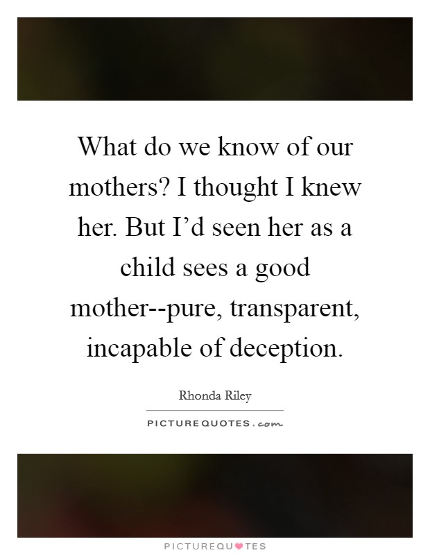 What do we know of our mothers? I thought I knew her. But I'd seen her as a child sees a good mother--pure, transparent, incapable of deception. Picture Quote #1