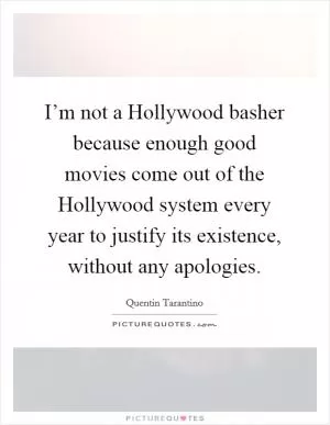 I’m not a Hollywood basher because enough good movies come out of the Hollywood system every year to justify its existence, without any apologies Picture Quote #1