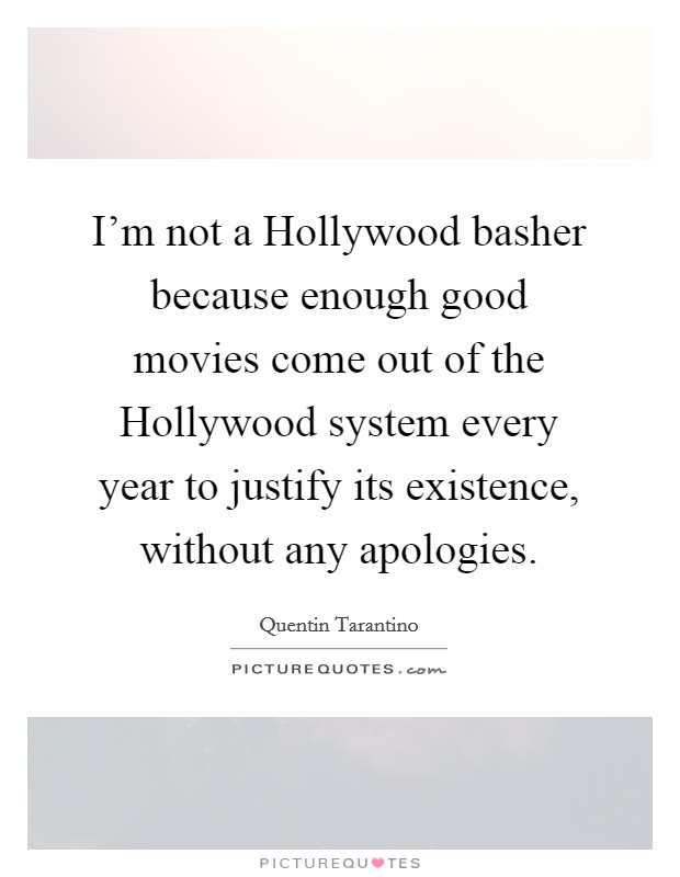 I'm not a Hollywood basher because enough good movies come out of the Hollywood system every year to justify its existence, without any apologies. Picture Quote #1