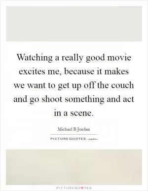 Watching a really good movie excites me, because it makes we want to get up off the couch and go shoot something and act in a scene Picture Quote #1