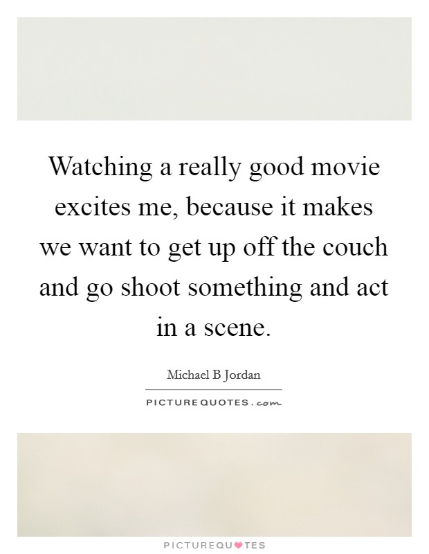 Watching a really good movie excites me, because it makes we want to get up off the couch and go shoot something and act in a scene. Picture Quote #1