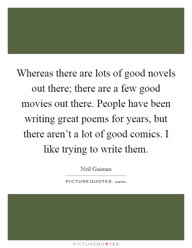 Whereas there are lots of good novels out there; there are a few good movies out there. People have been writing great poems for years, but there aren't a lot of good comics. I like trying to write them. Picture Quote #1