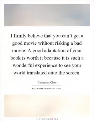 I firmly believe that you can’t get a good movie without risking a bad movie. A good adaptation of your book is worth it because it is such a wonderful experience to see your world translated onto the screen Picture Quote #1
