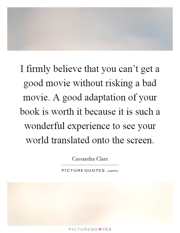 I firmly believe that you can't get a good movie without risking a bad movie. A good adaptation of your book is worth it because it is such a wonderful experience to see your world translated onto the screen. Picture Quote #1