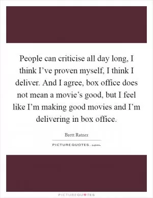 People can criticise all day long, I think I’ve proven myself, I think I deliver. And I agree, box office does not mean a movie’s good, but I feel like I’m making good movies and I’m delivering in box office Picture Quote #1