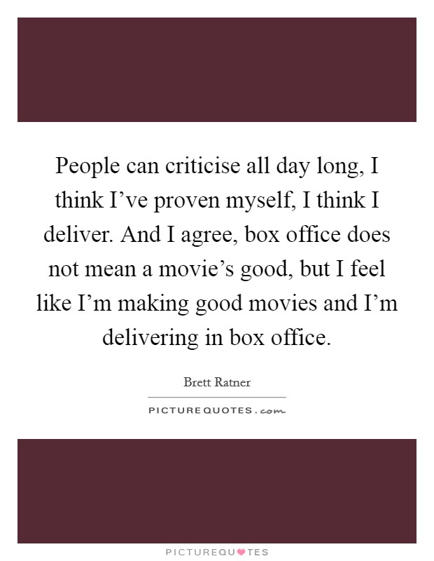 People can criticise all day long, I think I've proven myself, I think I deliver. And I agree, box office does not mean a movie's good, but I feel like I'm making good movies and I'm delivering in box office. Picture Quote #1