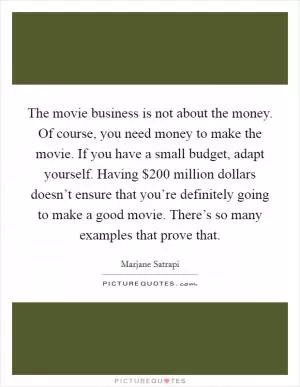 The movie business is not about the money. Of course, you need money to make the movie. If you have a small budget, adapt yourself. Having $200 million dollars doesn’t ensure that you’re definitely going to make a good movie. There’s so many examples that prove that Picture Quote #1