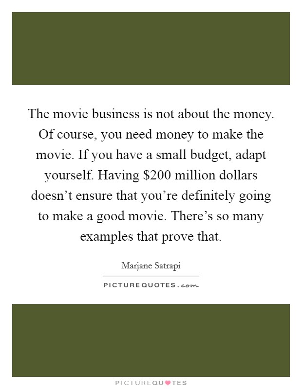 The movie business is not about the money. Of course, you need money to make the movie. If you have a small budget, adapt yourself. Having $200 million dollars doesn't ensure that you're definitely going to make a good movie. There's so many examples that prove that. Picture Quote #1