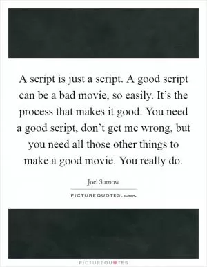 A script is just a script. A good script can be a bad movie, so easily. It’s the process that makes it good. You need a good script, don’t get me wrong, but you need all those other things to make a good movie. You really do Picture Quote #1
