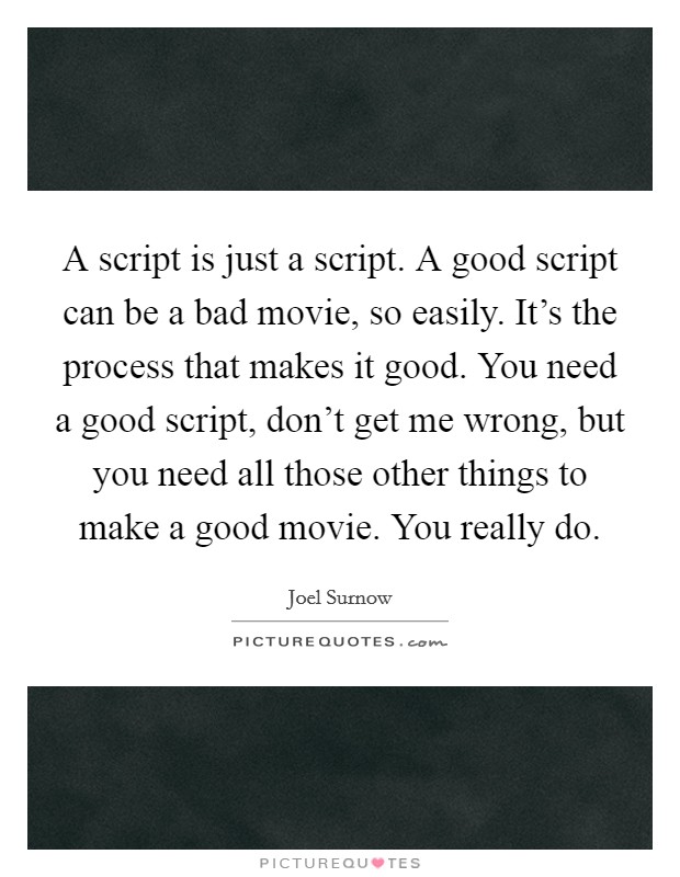 A script is just a script. A good script can be a bad movie, so easily. It's the process that makes it good. You need a good script, don't get me wrong, but you need all those other things to make a good movie. You really do. Picture Quote #1