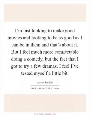 I’m just looking to make good movies and looking to be as good as I can be in them and that’s about it. But I feel much more comfortable doing a comedy, but the fact that I got to try a few dramas, I feel I’ve tested myself a little bit Picture Quote #1