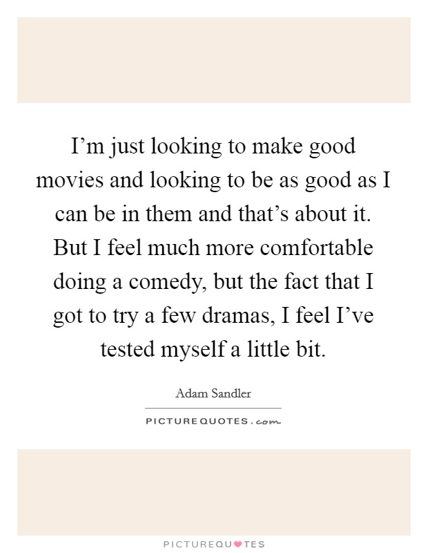 I'm just looking to make good movies and looking to be as good as I can be in them and that's about it. But I feel much more comfortable doing a comedy, but the fact that I got to try a few dramas, I feel I've tested myself a little bit. Picture Quote #1