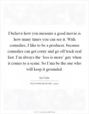 I believe how you measure a good movie is how many times you can see it. With comedies, I like to be a producer, because comedies can get corny and go off track real fast. I’m always the ‘less is more’ guy when it comes to a scene. So I’ma be the one who will keep it grounded Picture Quote #1
