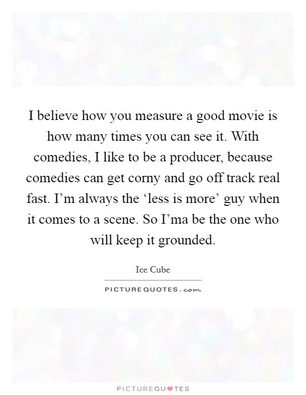I believe how you measure a good movie is how many times you can see it. With comedies, I like to be a producer, because comedies can get corny and go off track real fast. I'm always the ‘less is more' guy when it comes to a scene. So I'ma be the one who will keep it grounded. Picture Quote #1