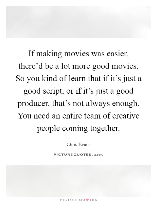 If making movies was easier, there'd be a lot more good movies. So you kind of learn that if it's just a good script, or if it's just a good producer, that's not always enough. You need an entire team of creative people coming together. Picture Quote #1