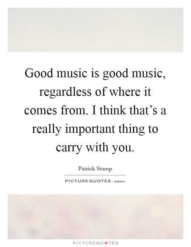 Good music is good music, regardless of where it comes from. I think that's a really important thing to carry with you. Picture Quote #1