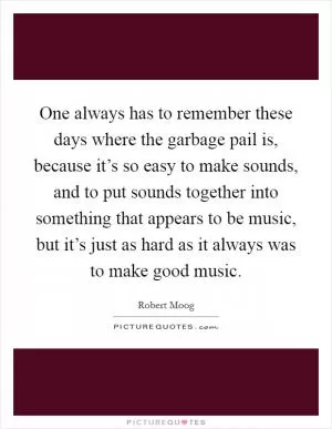 One always has to remember these days where the garbage pail is, because it’s so easy to make sounds, and to put sounds together into something that appears to be music, but it’s just as hard as it always was to make good music Picture Quote #1