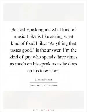 Basically, asking me what kind of music I like is like asking what kind of food I like: ‘Anything that tastes good,’ is the answer. I’m the kind of guy who spends three times as much on his speakers as he does on his television Picture Quote #1