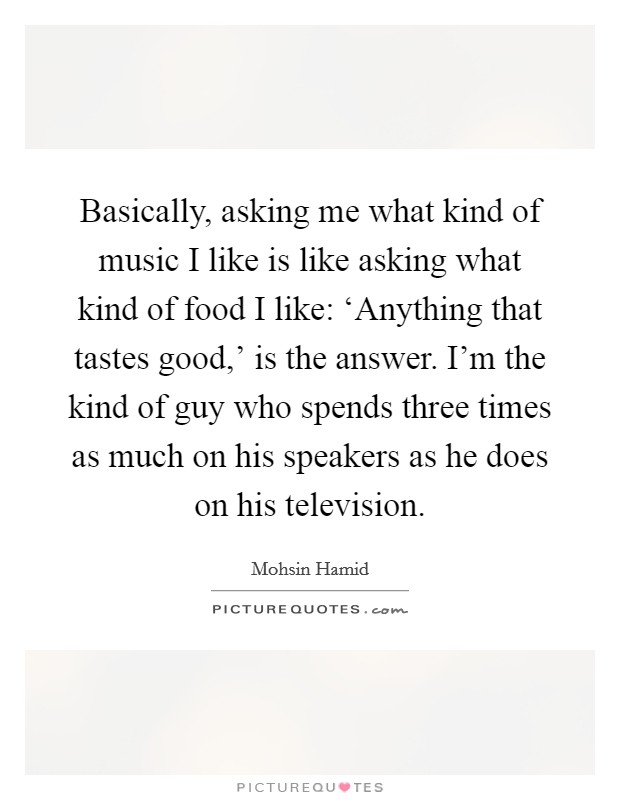 Basically, asking me what kind of music I like is like asking what kind of food I like: ‘Anything that tastes good,' is the answer. I'm the kind of guy who spends three times as much on his speakers as he does on his television. Picture Quote #1