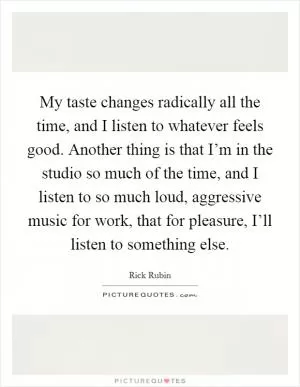 My taste changes radically all the time, and I listen to whatever feels good. Another thing is that I’m in the studio so much of the time, and I listen to so much loud, aggressive music for work, that for pleasure, I’ll listen to something else Picture Quote #1