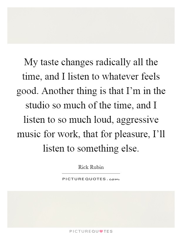 My taste changes radically all the time, and I listen to whatever feels good. Another thing is that I'm in the studio so much of the time, and I listen to so much loud, aggressive music for work, that for pleasure, I'll listen to something else. Picture Quote #1
