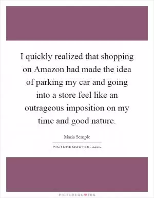 I quickly realized that shopping on Amazon had made the idea of parking my car and going into a store feel like an outrageous imposition on my time and good nature Picture Quote #1
