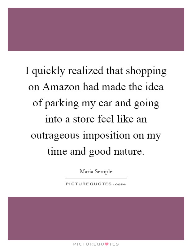 I quickly realized that shopping on Amazon had made the idea of parking my car and going into a store feel like an outrageous imposition on my time and good nature. Picture Quote #1