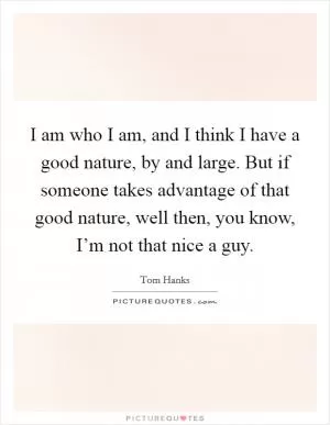 I am who I am, and I think I have a good nature, by and large. But if someone takes advantage of that good nature, well then, you know, I’m not that nice a guy Picture Quote #1