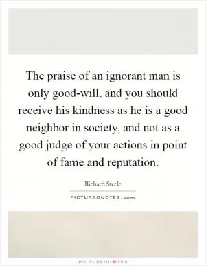 The praise of an ignorant man is only good-will, and you should receive his kindness as he is a good neighbor in society, and not as a good judge of your actions in point of fame and reputation Picture Quote #1