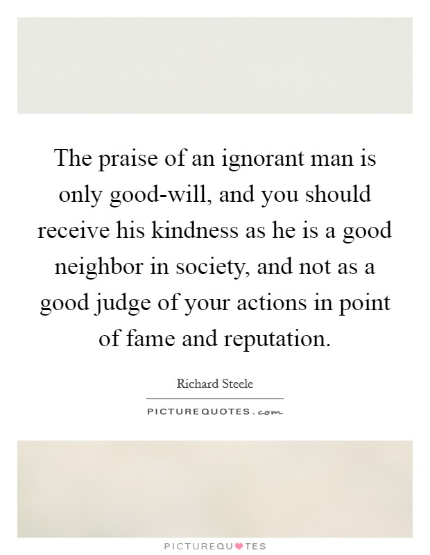 The praise of an ignorant man is only good-will, and you should receive his kindness as he is a good neighbor in society, and not as a good judge of your actions in point of fame and reputation. Picture Quote #1