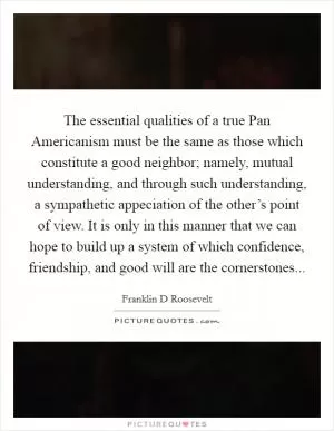 The essential qualities of a true Pan Americanism must be the same as those which constitute a good neighbor; namely, mutual understanding, and through such understanding, a sympathetic appeciation of the other’s point of view. It is only in this manner that we can hope to build up a system of which confidence, friendship, and good will are the cornerstones Picture Quote #1