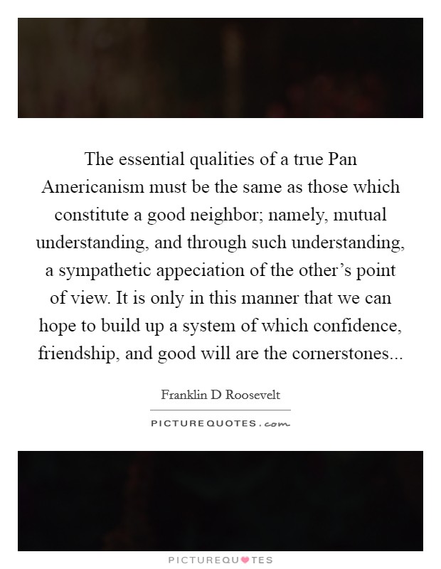 The essential qualities of a true Pan Americanism must be the same as those which constitute a good neighbor; namely, mutual understanding, and through such understanding, a sympathetic appeciation of the other's point of view. It is only in this manner that we can hope to build up a system of which confidence, friendship, and good will are the cornerstones... Picture Quote #1