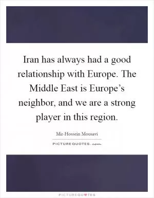 Iran has always had a good relationship with Europe. The Middle East is Europe’s neighbor, and we are a strong player in this region Picture Quote #1