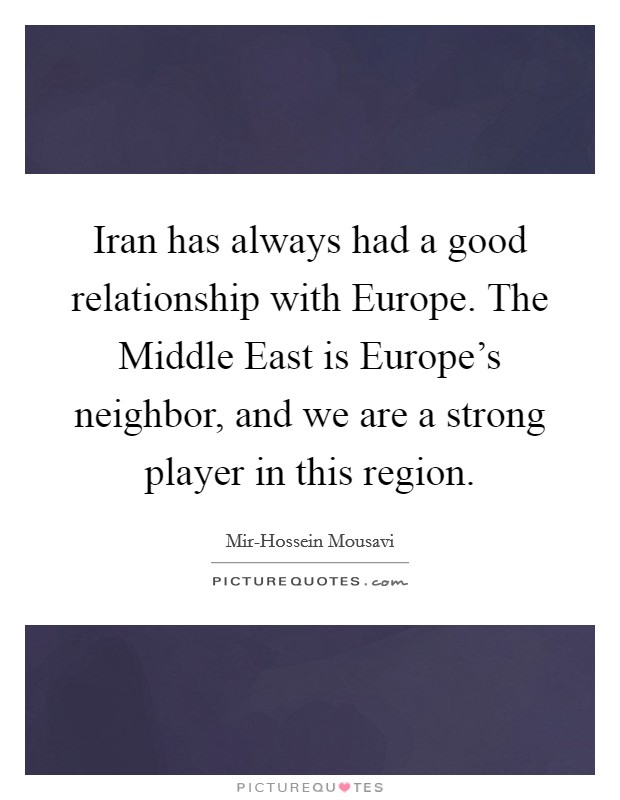 Iran has always had a good relationship with Europe. The Middle East is Europe's neighbor, and we are a strong player in this region. Picture Quote #1