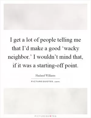 I get a lot of people telling me that I’d make a good ‘wacky neighbor.’ I wouldn’t mind that, if it was a starting-off point Picture Quote #1