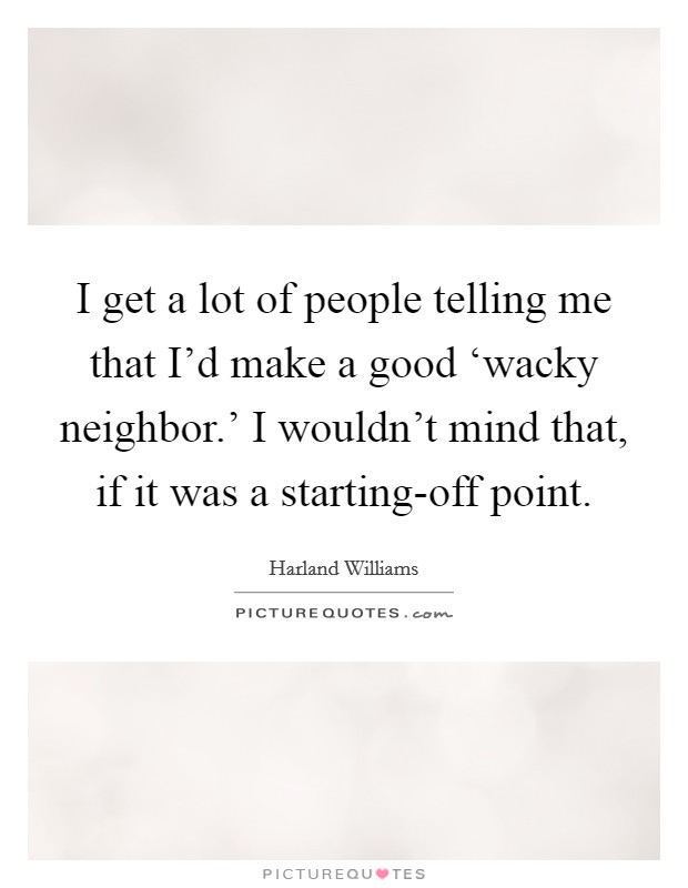 I get a lot of people telling me that I'd make a good ‘wacky neighbor.' I wouldn't mind that, if it was a starting-off point. Picture Quote #1