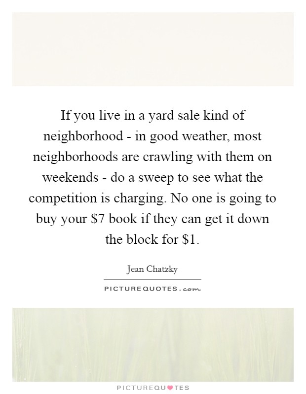 If you live in a yard sale kind of neighborhood - in good weather, most neighborhoods are crawling with them on weekends - do a sweep to see what the competition is charging. No one is going to buy your $7 book if they can get it down the block for $1. Picture Quote #1