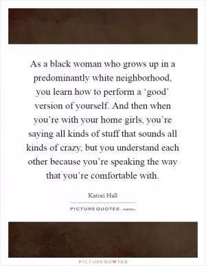 As a black woman who grows up in a predominantly white neighborhood, you learn how to perform a ‘good’ version of yourself. And then when you’re with your home girls, you’re saying all kinds of stuff that sounds all kinds of crazy, but you understand each other because you’re speaking the way that you’re comfortable with Picture Quote #1