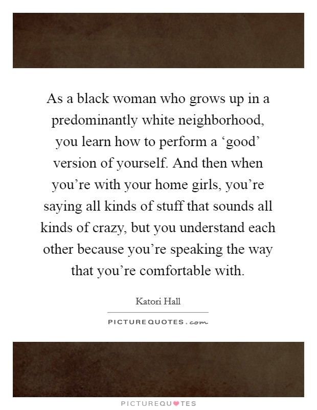 As a black woman who grows up in a predominantly white neighborhood, you learn how to perform a ‘good' version of yourself. And then when you're with your home girls, you're saying all kinds of stuff that sounds all kinds of crazy, but you understand each other because you're speaking the way that you're comfortable with. Picture Quote #1