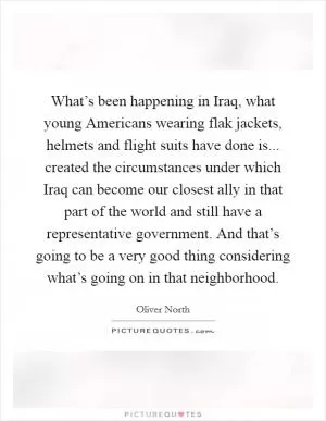 What’s been happening in Iraq, what young Americans wearing flak jackets, helmets and flight suits have done is... created the circumstances under which Iraq can become our closest ally in that part of the world and still have a representative government. And that’s going to be a very good thing considering what’s going on in that neighborhood Picture Quote #1
